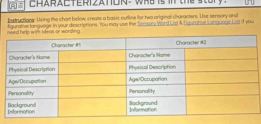 8≡ CHARACTERIZATON- WHS is in the stury! i 
Instructions: Using the chart below, create a basic outline for two original characters. Use sensory and 
figurative language in your descriptions. You may use the Sensory Word List & Figurative Language List if you 
elp with ideas or wording.