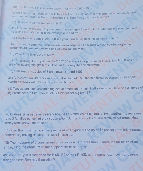 Find the value of n in the equation. 17.8+n+2.95=25. 
30) In a row of light bulb, one bulb has 4 bulbs to its left, another one bulb has 4 bulbs to its right 
and one bulb has 2 bulbs on both sides of it. How many are there in a row? 
31) How many eights are there in 6 %? 
32) A, b, and c are counting numbers. The average of a and b is 10, whereas the average b and
10 is one-half of c. what is the average of a and c? 
33) If my brother earns P 246 000 in a year, how much does he eam in a month? 
34) How many squares 8 centimeters on an edge can be placed without overlapping into a 
rectangle 40 centimeters long and 24 centimeters wide? 
35) What is 10% of 20% of 500? 
36) Anita bought one gift item for P 357.50 and another gift item for P 225, She had P 407.50
left after buying the gift items. How much money did she start with? 
37) How many multiples of 8 are between 1 and 100? 
38) A forester has 43 682 seedlings to be planted. Can the seedlings be planted in an equal 
number of rows with 11 seedlings in each row? 
39) Two dozen cookies and a big loaf of bread cost P 161, Half a dozen cookies and 2 loaves of 
big bread cost P 112. How much is a big loaf of big bread? 
40) James, a newspaper delivery boy, has 13 families on his route. Two families moved away 
and 3 families cancelled their subscription. James then adds 1 new family to his route. How 
many families will he have? 
41) Find the maximum number perimeter of a figure made up of 12 unit squares (all squares a 
connected, having at least one side in common. 
42) The measure of a supplement of an angle is 30° more than 5 times the measure of an 
angle. Find the measure of the supplement of an angle. 
43) Alice bought 3 mangoes for P 65. If Ben has P 195, at the same rate how many more 
mangoes can Ben buy than Alice?