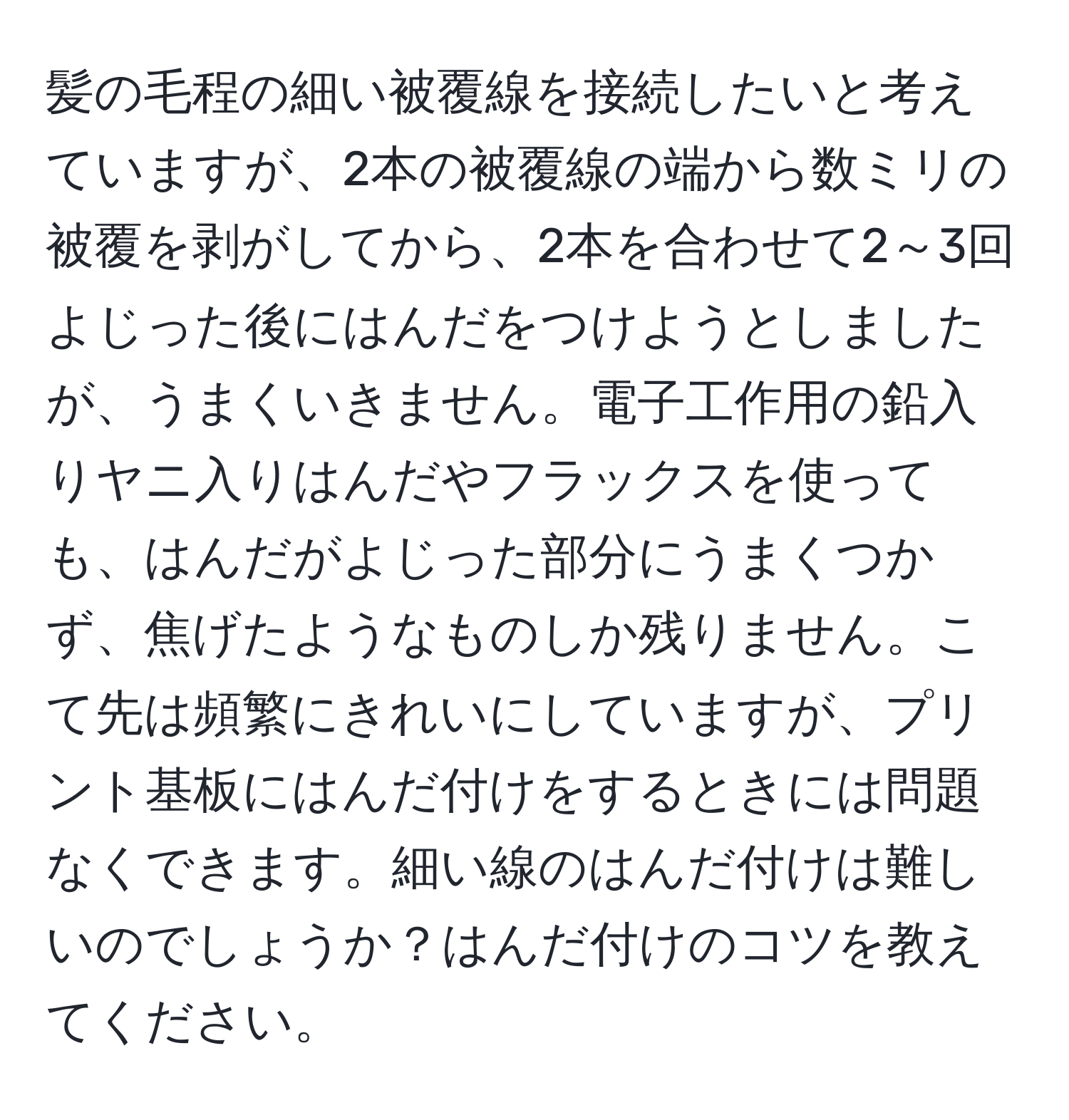 髪の毛程の細い被覆線を接続したいと考えていますが、2本の被覆線の端から数ミリの被覆を剥がしてから、2本を合わせて2～3回よじった後にはんだをつけようとしましたが、うまくいきません。電子工作用の鉛入りヤニ入りはんだやフラックスを使っても、はんだがよじった部分にうまくつかず、焦げたようなものしか残りません。こて先は頻繁にきれいにしていますが、プリント基板にはんだ付けをするときには問題なくできます。細い線のはんだ付けは難しいのでしょうか？はんだ付けのコツを教えてください。