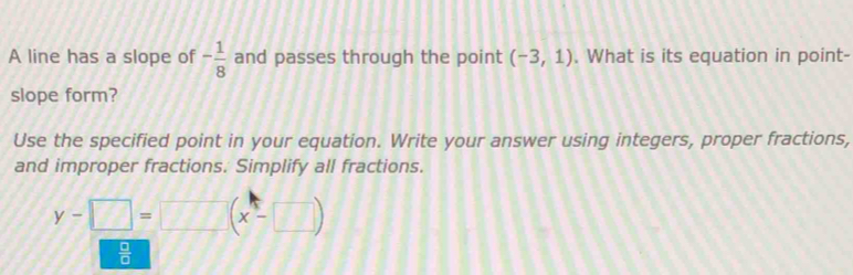 A line has a slope of - 1/8  and passes through the point (-3,1). What is its equation in point- 
slope form? 
Use the specified point in your equation. Write your answer using integers, proper fractions, 
and improper fractions. Simplify all fractions.
y-□ =□ beginpmatrix x-□ endpmatrix
 □ /□  