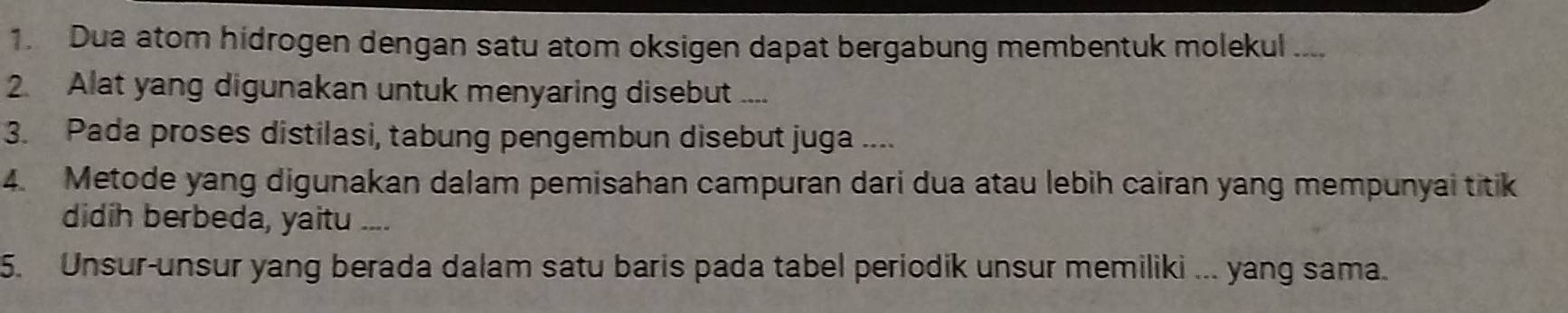 Dua atom hidrogen dengan satu atom oksigen dapat bergabung membentuk molekul .... 
2. Alat yang digunakan untuk menyaring disebut .... 
3. Pada proses distilasi, tabung pengembun disebut juga .... 
4. Metode yang digunakan dalam pemisahan campuran dari dua atau lebih cairan yang mempunyai titik 
didih berbeda, yaitu .... 
5. Unsur-unsur yang berada dalam satu baris pada tabel periodik unsur memiliki ... yang sama.