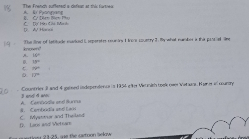 The French suffered a defeat at this fortress
A. B/ Pyongyang
B. C/ Dien Bien Phu
C. D/ Ho Chi Minh
D. A/ Hanoi
The line of latitude marked L separates country 1 from country 2. By what number is this parallel line
known?
A. 16°
B. 18°
C. 19°
D. 17°. Countries 3 and 4 gained independence in 1954 after Vietminh took over Vietnam, Names of country
3 and 4 are:
A. Cambodia and Burma
B. Cambodia and Laos
C. Myanmar and Thailand
D. Laos and Vietnam
estions 23-25, use the cartoon below dow