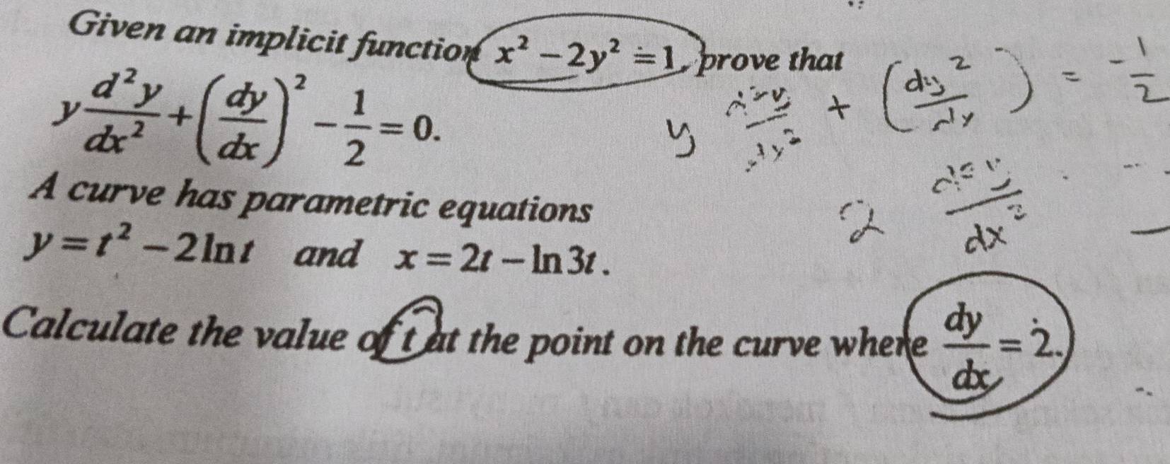 Given an implicit function x^2-2y^2=1 prove that
y d^2y/dx^2 +( dy/dx )^2- 1/2 =0. 
A curve has parametric equations
y=t^2-2ln t and x=2t-ln 3t. 
Calculate the value of t at the point on the curve where  dy/dx =2.