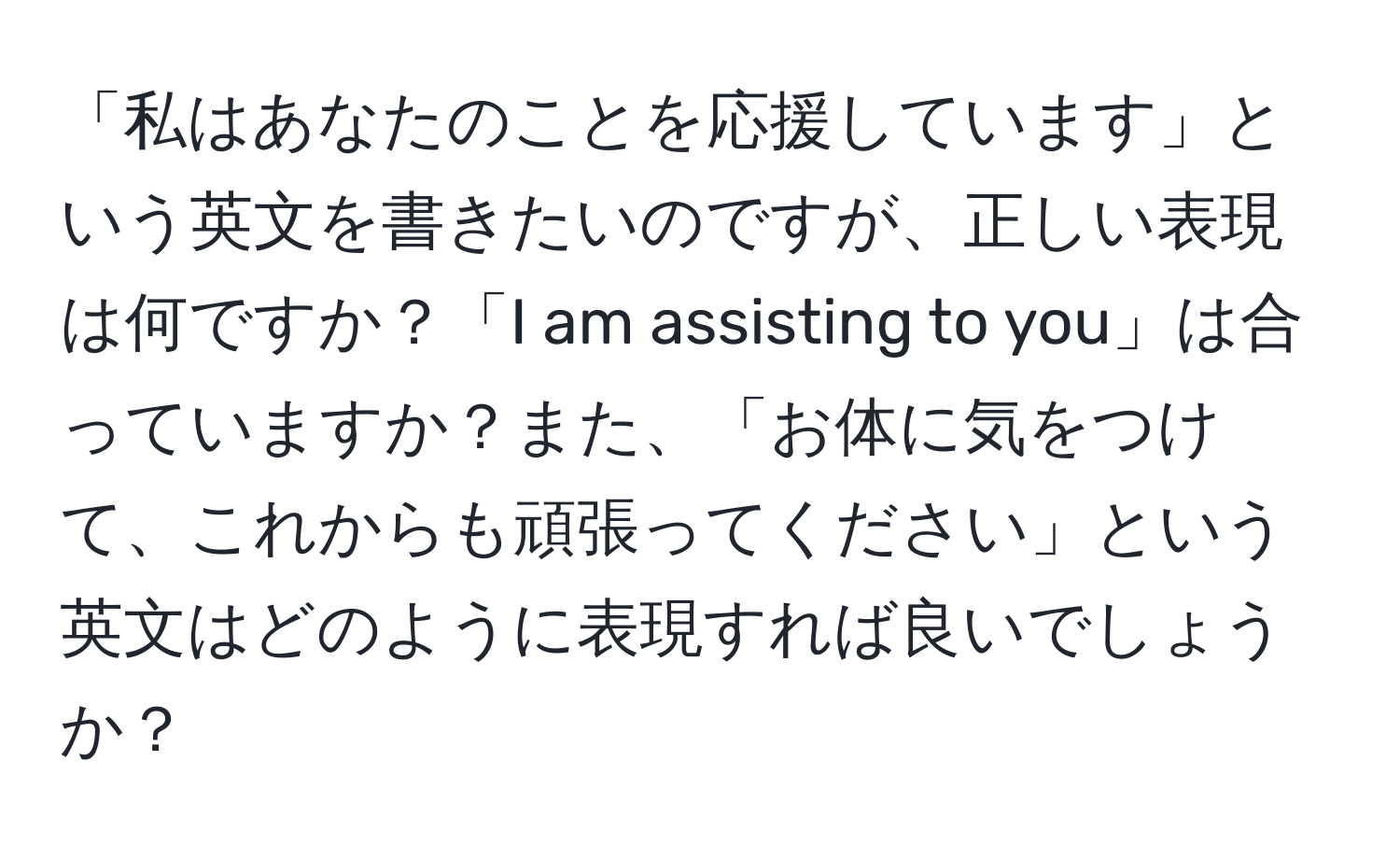 「私はあなたのことを応援しています」という英文を書きたいのですが、正しい表現は何ですか？「I am assisting to you」は合っていますか？また、「お体に気をつけて、これからも頑張ってください」という英文はどのように表現すれば良いでしょうか？