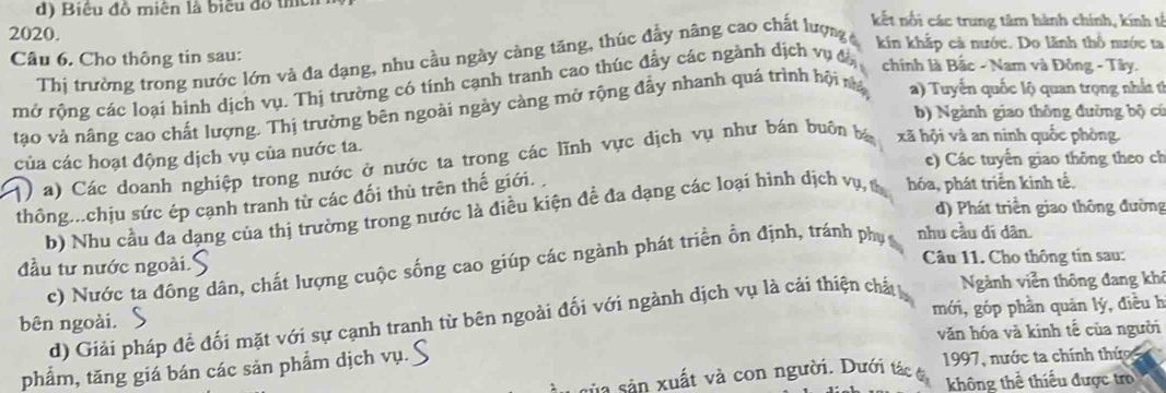 Biểu đồ miên là biểu đồ thêh kết nổi các trung tâm hành chính, kính tổ
2020. kin khắp cả nước. Do lãnh thổ nước ta
Câu 6. Cho thông tin sau: Thị trường trong nước lớn và đa dạng, nhu cầu ngày càng tăng, thúc đầy nâng cao chất lượng 
mở rộng các loại hình dịch vụ. Thị trường có tính cạnh tranh cao thúc đẩy các ngành dịch vụ đô  chính là Bắc - Nam và Đồng - Tây.
tạo và nâng cao chất lượng. Thị trường bên ngoài ngày càng mở rộng đẩy nhanh quá trình hội nà a) Tuyến quốc lộ quan trọng nhất t
b) Ngành giao thông đường bộ cú
của các hoạt động dịch vụ của nước ta.
c) Các tuyển giao thông theo ch
() a) Các doanh nghiệp trong nước ở nước ta trong các lĩnh vực dịch vụ như bán buôn bá xã hội và an ninh quốc phòng.
thông...chịu sức ép cạnh tranh từ các đối thù trên thế giới.
d) Phát triển giao thông đường
b) Nhu cầu đa dạng của thị trường trong nước là điều kiện đề đa dạng các loại hình dịch vụ, t hóa, phát triển kinh tế.
đầu tư nước ngoài.S  Câu 11. Cho thông tin sau:
c) Nước ta đông dân, chất lượng cuộc sống cao giúp các ngành phát triển ổn định, tránh phụ nhu cầu dí dân
mới, góp phần quản lý, điều h
d) Giải pháp đề đối mặt với sự cạnh tranh từ bên ngoài đối với ngành dịch vụ là cải thiện chất 
Ngành viễn thông đang khê
bên ngoài.
văn hóa và kinh tế của người
phẩm, tăng giá bán các sản phẩm dịch vụ.
n sản ut và con người. Dưới tác  1997, nước ta chính thức
không thể thiểu được tro