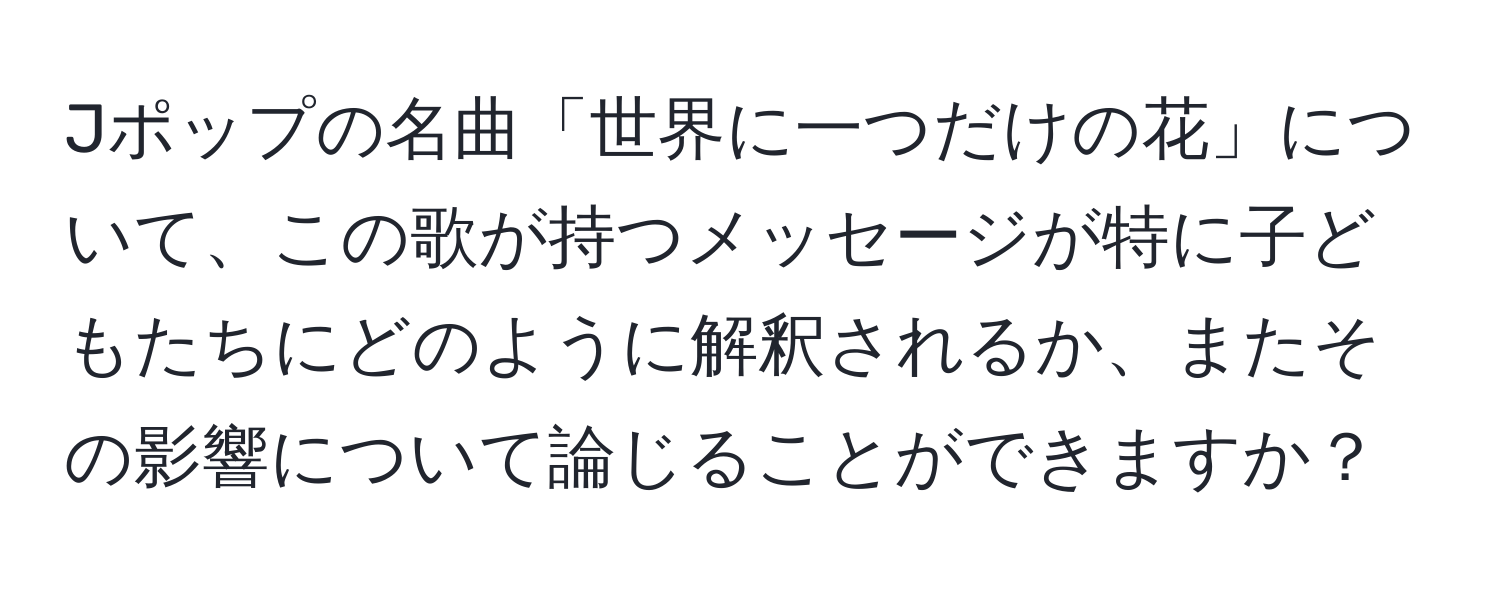 Jポップの名曲「世界に一つだけの花」について、この歌が持つメッセージが特に子どもたちにどのように解釈されるか、またその影響について論じることができますか？