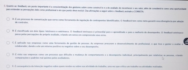 Quanto ao feedback, um ponto importante é a conscientização dos gestores sobre como construl-lo e a do avallado de reconhecer o seu valor, além de considerf-lo como uma oportunidade
para entender as percepções dele como profissional e em que ponto deve evoluir. Das afirmações a seguir sobre o feedback, assinale a CORRETA;
A. É um processo de comunicação que serve como ferramenta de regulação de contrapontos identificados. O feedback tem como meta garantir essa divergência por adoção
de controles.
B. É classificado em dois tipos: intrínseco e extrínseco. O feedback intrínseco é primordial para o aprendizado e para a melhoria do desempenho. O feedback extrínseco
passa pelas percepções do próprio avaliado, criando um senso em compreensão seus enros.
C. É aplicado nas empresas como uma ferramenta de gestão de pessoas. As empresas procuram o desenvolvimento do profissional, o que leva o gestor a avaliar o a
colaborador, dando a ele um retorno positivo ou negativo sobre o seu desempenho.
D. É visto nas empresas como um processo que dificulta a mudança de comportamento e o desempenho individual, principalmente por relativizar as pessoas, criando
comparações e padrões mal quistos pelos avalladores.
É. É consequência da intenção negativa sobre quem recebe ou sobre sua atividade de trabalho, uma vez que crítica um trabalho ou atividades realizadas