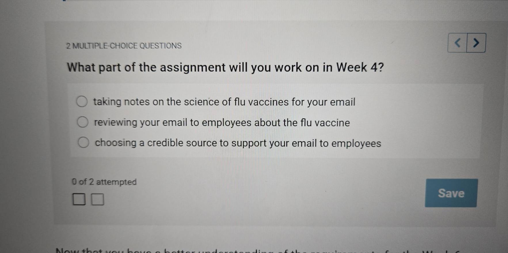 MULTIPLE-CHOICE QUESTIONS
What part of the assignment will you work on in Week 4?
taking notes on the science of flu vaccines for your email
reviewing your email to employees about the flu vaccine
choosing a credible source to support your email to employees
0 of 2 attempted
Save