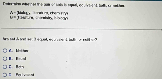 Determine whether the pair of sets is equal, equivalent, both, or neither.
A= biology, literature, chemistry
B= literature, chemistry, biology
Are set A and set B equal, equivalent, both, or neither?
A. Neither
B. Equal
C. Both
D. Equivalent