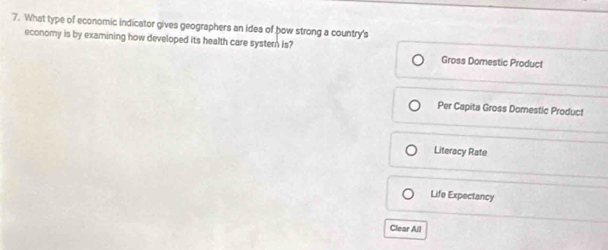 What type of economic indicator gives geographers an idea of how strong a country's
economy is by examining how developed its health care systern is? Gross Domestic Product
Per Capita Gross Domestic Product
Literacy Rate
Life Expectancy
Clear All