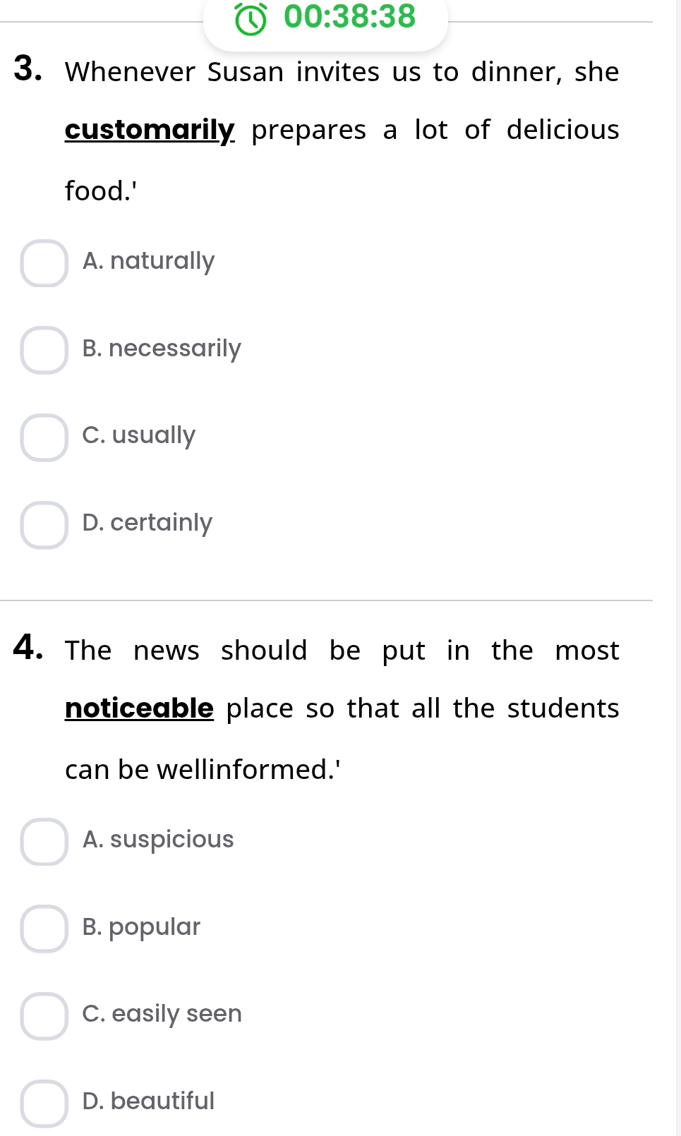 00:38:38 
3. Whenever Susan invites us to dinner, she
customarily prepares a lot of delicious
food.'
A. naturally
B. necessarily
C. usually
D. certainly
4. The news should be put in the most
noticeable place so that all the students 
can be wellinformed.'
A. suspicious
B. popular
C. easily seen
D. beautiful