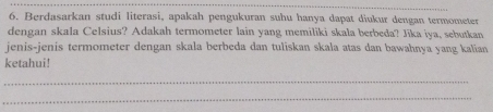 Berdasarkan studi literasi, apakah pengukuran suhu hanya dapat diukur dengan termometer 
dengan skala Celsius? Adakah termometer lain yang memiliki skala berbeda? Jika iya, sebutkan 
jenis-jenis termometer dengan skala berbeda dan tuliskan skala atas dan bawahnya yang kalian 
ketahui! 
_ 
_