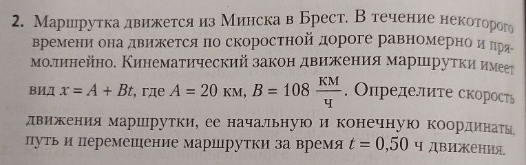 Маршрутка движется из Минска в Брест. Втечение некоторого 
времени она движетсяπо скоростной дороге равномернеоαиαπря 
молинейно. Кинематический законδ двиежеенеияα маршιруткиηиηмеет 
BИД x=A+Bt , гдe A=20kM, B=108 KM/4 . Определите скорость 
движения маршрутки, ее начальную и конечную координатыь 
путьи перемешение маршрутки за время t=0,50 ч движения,