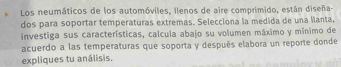 Los neumáticos de los automóviles, llenos de aire comprimido, están diseña- 
dos para soportar temperaturas extremas. Selecciona la medida de una llanta, 
investiga sus características, calcula abajo su volumen máximo y mínimo de 
acuerdo a las temperaturas que soporta y después elabora un reporte donde 
expliques tu análisis.