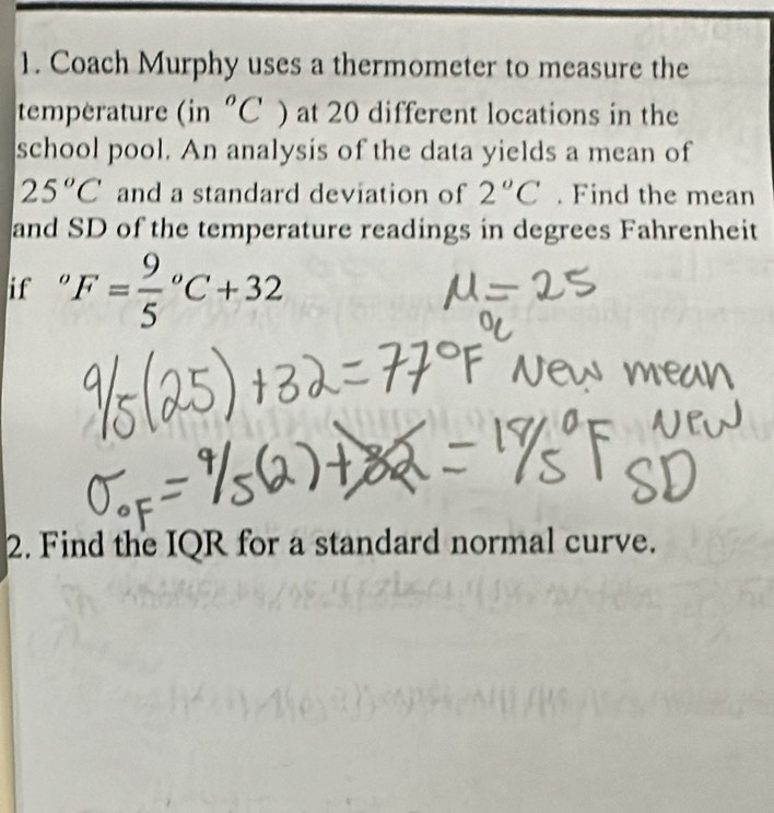 Coach Murphy uses a thermometer to measure the 
temperature (in°C at 20 different locations in the 
school pool. An analysis of the data yields a mean of
25°C and a standard deviation of 2°C. Find the mean 
and SD of the temperature readings in degrees Fahrenheit 
if 。 F=frac 95^oC+32
2. Find the IQR for a standard normal curve.