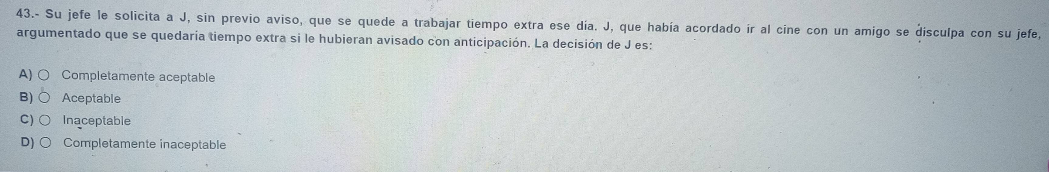 43.- Su jefe le solicita a J, sin previo aviso, que se quede a trabajar tiempo extra ese día. J, que había acordado ir al cine con un amigo se disculpa con su jefe,
argumentado que se quedaría tiempo extra si le hubieran avisado con anticipación. La decisión de J es:
A) Completamente aceptable
B) Aceptable
C) Inaceptable
D) Completamente inaceptable