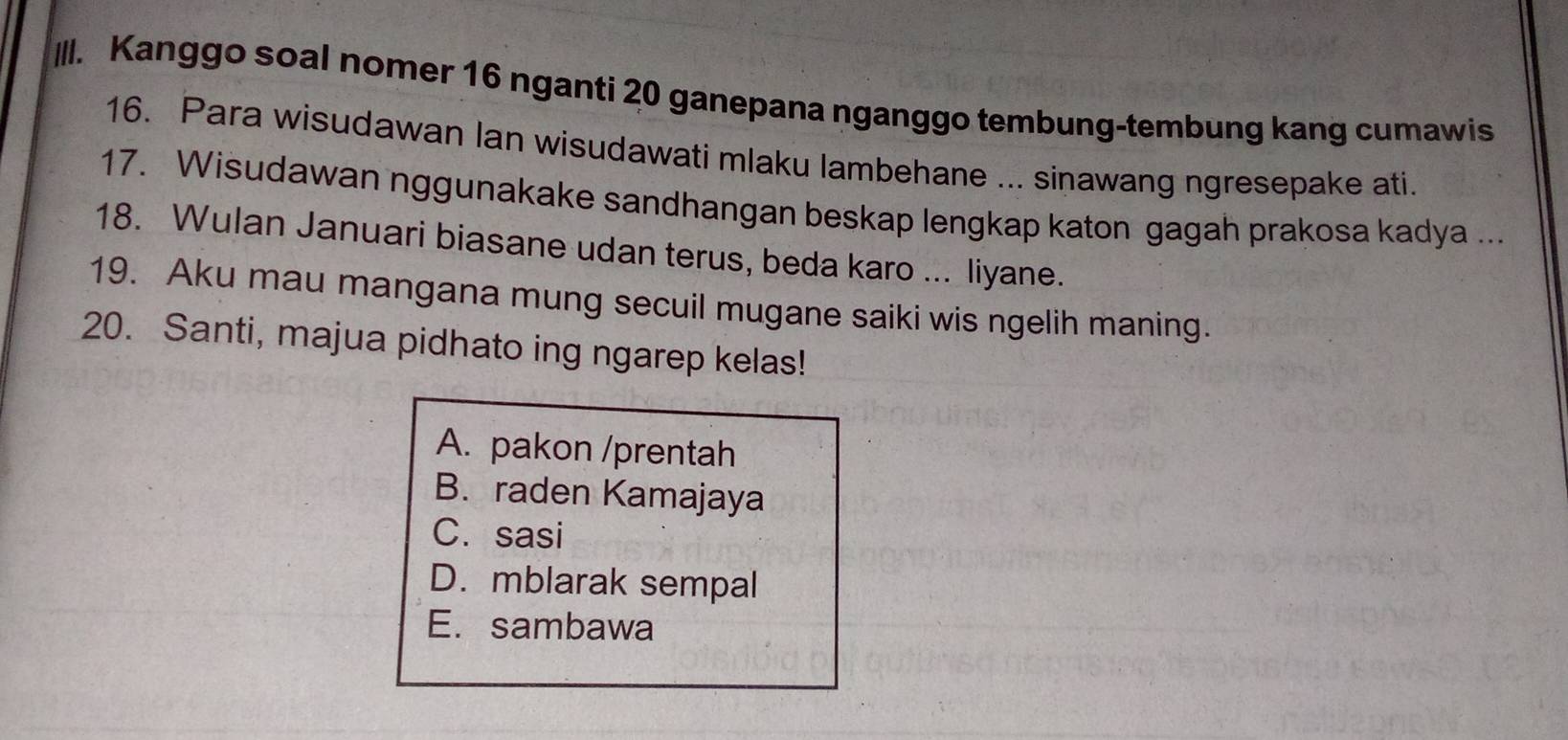 IlI. Kanggo soal nomer 16 nganti 20 ganepana nganggo tembung-tembung kang cumawis
16. Para wisudawan Ian wisudawati mlaku lambehane ... sinawang ngresepake ati.
17. Wisudawan nggunakake sandhangan beskap lengkap katon gagah prakosa kadya ...
18. Wulan Januari biasane udan terus, beda karo ... liyane.
19. Aku mau mangana mung secuil mugane saiki wis ngelih maning.
20. Santi, majua pidhato ing ngarep kelas!
A. pakon /prentah
B. raden Kamajaya
C. sasi
D. mblarak sempal
E. sambawa