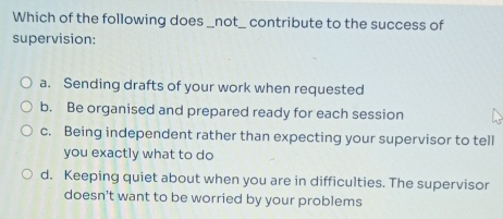 Which of the following does _not_ contribute to the success of
supervision:
a. Sending drafts of your work when requested
b. Be organised and prepared ready for each session
c. Being independent rather than expecting your supervisor to tell
you exactly what to do
d. Keeping quiet about when you are in difficulties. The supervisor
doesn't want to be worried by your problems