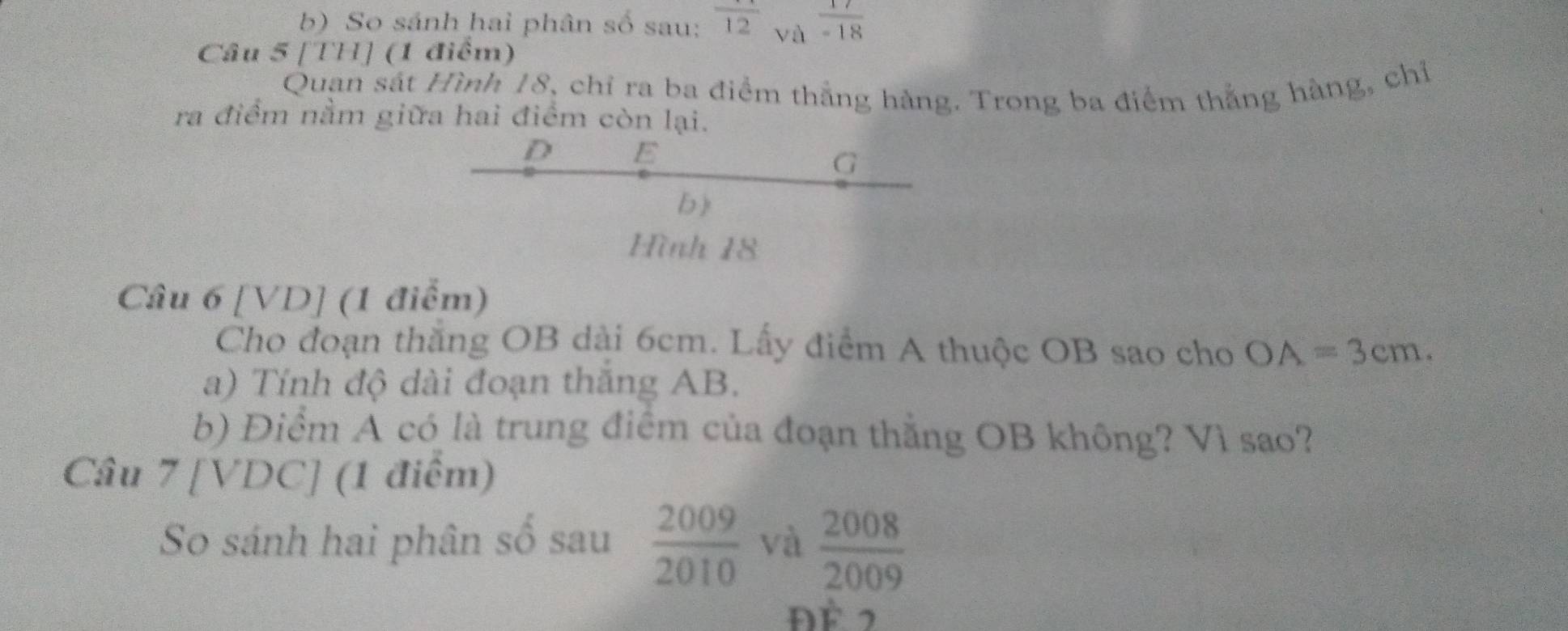 So sánh hai phân số sau: frac 12 và  17/-18 
Câu 5 [TH] (1 điểm) 
Quan sát Hình 18, chỉ ra ba điểm thắng hàng. Trong ba điểm thắng hàng, chỉ 
ra điểm nằm giữa hai điểm còn lại.
D E
G
b) 
Hình 18
Câu 6 [VD] (1 điểm) 
Cho đoạn thăng OB dài 6cm. Lấy điểm A thuộc OB sao cho OA=3cm. 
a) Tính độ dài đoạn thăng AB. 
b) Điểm A có là trung điểm của đoạn thẳng OB không? Vì sao? 
Câu 7 [VDC] (1 điểm) 
So sánh hai phân số sau  2009/2010  và  2008/2009 
Đề 2