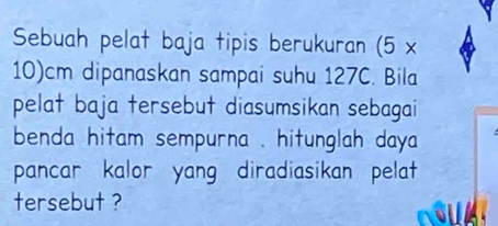 Sebuah pelat baja tipis berukuran ( 5*
10)cm dipanaskan sampai suhu 127C. Bila 
pelat baja tersebut diasumsikan sebagai 
benda hitam sempurna . hitunglah daya 
pancar kalor yang diradiasikan pelat 
tersebut ?