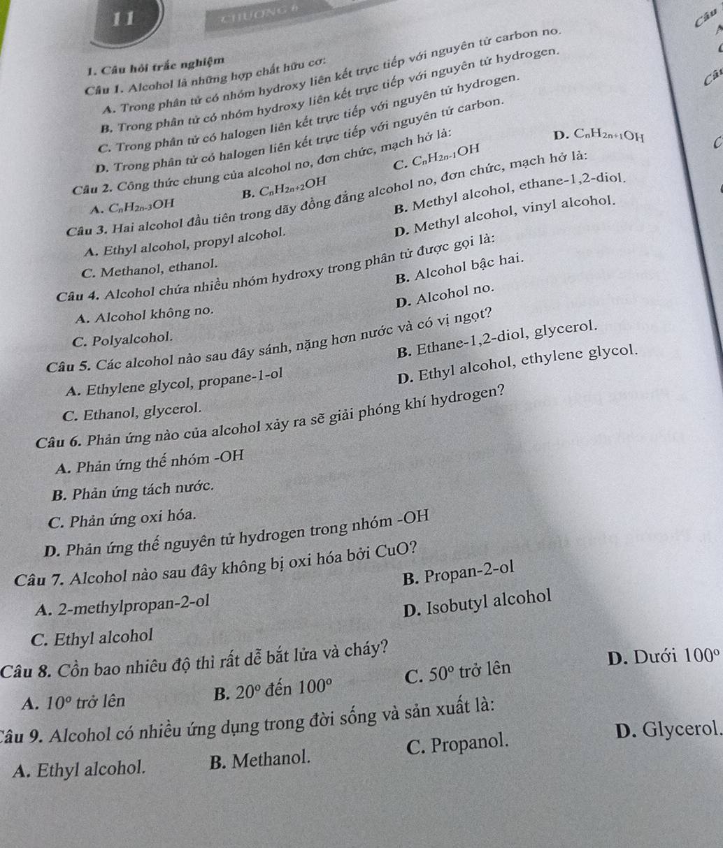 CHUờNG 6
Câu
1. Câu hỏi trắc nghiệm
A. Trong phân tử có nhóm hydroxy liên kết trực tiếp với nguyên tử carbon no
a
Câu 1. Alcohol là những hợp chất hữu cơ:
B. Trong phân tử có nhóm hydroxy liên kết trực tiếp với nguyên tử hydrogen
C. Trong phân tử có halogen liên kết trực tiếp với nguyên tử hydrogen
Câ
D. Trong phân tử có halogen liên kết trực tiếp với nguyên tử carbon
D. C_nH_2 n+1OH C
C. C_nH_2n-1OH
Cầu 2. Công thức chung của alcohol no, đơn chức, mạch hở là
B. C_nH_2n+2OH
Câu 3. Hai alcohol đầu tiên trong dãy đồng đẳng alcohol no, đơn chức, mạch hở là
A. C_nH_2n. -3OH
B. Methyl alcohol, ethane-1,2-diol.
D. Methyl alcohol, vinyl alcohol.
A. Ethyl alcohol, propyl alcohol.
B. Alcohol bậc hai.
C. Methanol, ethanol.
Câu 4. Alcohol chứa nhiều nhóm hydroxy trong phân tử được gọi là
D. Alcohol no.
A. Alcohol không no.
B. Ethane-1,2-diol, glycerol.
C. Polyalcohol.
Câu 5. Các alcohol nào sau đây sánh, nặng hơn nước và có vị ngọt?
A. Ethylene glycol, propane-1-ol
D. Ethyl alcohol, ethylene glycol.
C. Ethanol, glycerol.
Câu 6. Phản ứng nào của alcohol xảy ra sẽ giải phóng khí hydrogen?
A. Phản ứng thế nhóm -OH
B. Phản ứng tách nước.
C. Phản ứng oxi hóa.
D. Phản ứng thế nguyên tử hydrogen trong nhóm -OH
Câu 7. Alcohol nào sau đây không bị oxi hóa bởi CuO?
B. Propan-2-ol
A. 2-methylpropan-2-ol
D. Isobutyl alcohol
C. Ethyl alcohol
Câu 8. Cồn bao nhiêu độ thì rất dễ bắt lửa và cháy?
D. Dưới 100°
A. 10° trở lên đến 100° C. 50° trở lên
B. 20°
Câu 9. Alcohol có nhiều ứng dụng trong đời sống và sản xuất là:
A. Ethyl alcohol. B. Methanol. C. Propanol.
D. Glycerol.