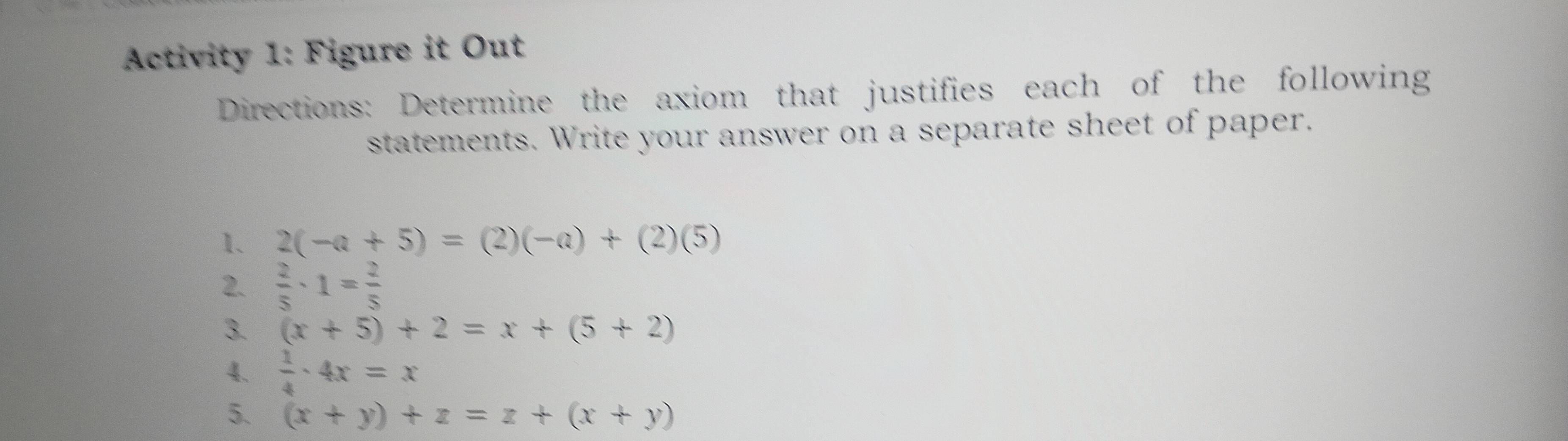 Activity 1: Figure it Out 
Directions: Determine the axiom that justifies each of the following 
statements. Write your answer on a separate sheet of paper. 
1. 2(-a+5)=(2)(-a)+(2)(5)
2.  2/5 · 1= 2/5 
3. (x+5)+2=x+(5+2)
4.  1/4 · 4x=x
5. (x+y)+z=z+(x+y)