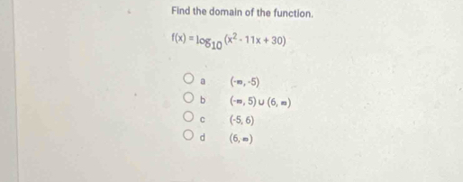 Find the domain of the function.
f(x)=log _10(x^2-11x+30)
a (-∈fty ,-5)
b (-∈fty ,5)∪ (6,∈fty )
C (-5,6)
d (6,∈fty )