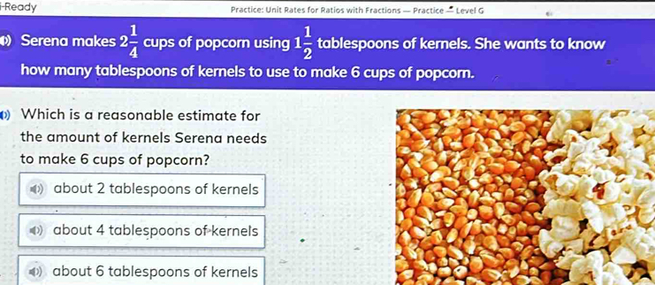 i-Ready Practice: Unit Rates for Ratios with Fractions — Practice — Level G
Serena makes 2 1/4  cups of popcorn using 1 1/2  tablespoons of kernels. She wants to know
how many tablespoons of kernels to use to make 6 cups of popcorn.
Which is a reasonable estimate for
the amount of kernels Serena needs
to make 6 cups of popcorn?
about 2 tablespoons of kernels
about 4 tablespoons of kernels
about 6 tablespoons of kernels