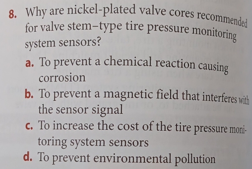 Why are nickel-plated valve cores recommended
for valve stem-type tire pressure monitoring
system sensors?
a. To prevent a chemical reaction causing
corrosion
b. To prevent a magnetic field that interferes with
the sensor signal
c. To increase the cost of the tire pressure moni-
toring system sensors
d. To prevent environmental pollution