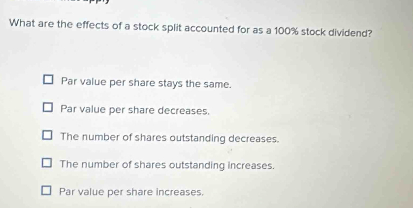 What are the effects of a stock split accounted for as a 100% stock dividend?
Par value per share stays the same.
Par value per share decreases.
The number of shares outstanding decreases.
The number of shares outstanding increases.
Par value per share increases.