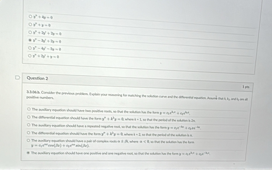 y°+4y=0
y^n+y=0
y^n+2y^2+2y=0
y^n-3y^2+2y=0
y^n-4y^2-5y=0
y^n+2y'+y=0
Question 2
1 pts
3.3.06.b. Consider the previous problem. Explain your reasoning for matching the solution curve and the differential equation. Assume that k k_2
positive numbers. and t_2 are all
The auxiliary equation should have two positive roots, so that the solution has the form y=c_1e^(kx)+c_2e^(kx).
The differential equation should have the form y''+k^2y=0 I where k=1 , so that the period of the solution is 2π.
The auxiliary equation should have a repeated negative root, so that the solution has the form y=c_1e^(-kx)+c_2xe^(-kx).
The differential equation should have the form y''+k^2y=0 where k=2 , so that the period of the solution is π.
The auxiliary equation should have a pair of complex roots alpha ± beta i where a<0</tex> , so that the solution has the form
y=c_1e^(0.2)cos (beta x)+c_2e^(0.2)sin (beta x).
The auxiliary equation should have one positive and one negative root, so that the solution has the form y=ae^(kx)+c_2e^(-kx).