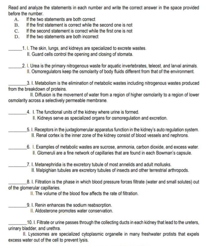 Read and analyze the statements in each number and write the correct answer in the space provided
before the number.
A. If the two statements are both correct
B. If the first statement is correct while the second one is not
C. If the second statement is correct while the first one is not
D. If the two statements are both incorrect
_1. I. The skin, lungs, and kidneys are specialized to excrete wastes.
II. Guard cells control the opening and closing of stomata.
_2. I. Urea is the primary nitrogenous waste for aquatic invertebrates, teleost, and larval animals.
II. Osmoregulators keep the osmolarity of body fluids different from that of the environment.
_3. I. Metabolism is the elimination of metabolic wastes including nitrogenous wastes produced
from the breakdown of proteins.
II. Diffusion is the movement of water from a region of higher osmolarity to a region of lower
osmolarity across a selectively permeable membrane.
_4. I. The functional units of the kidney where urine is formed.
II. Kidneys serve as specialized organs for osmoregulation and excretion.
_5. I. Receptors in the juxtaglomerular apparatus function in the kidney's auto regulation system.
II. Renal cortex is the inner zone of the kidney consist of blood vessels and nephrons.
_6. 1. Examples of metabolic wastes are sucrose, ammonia, carbon dioxide, and excess water.
II. Glomeruli are a fine network of capillaries that are found in each Bowman's capsule.
_7. I. Metanephridia is the excretory tubule of most annelids and adult mollusks.
II. Malpighian tubules are excretory tubules of insects and other terrestrial arthropods.
_8. I. Filtration is the phase in which blood pressure forces filtrate (water and small solutes) out
of the glomerular capillaries.
II. The volume of the blood flow affects the rate of filtration.
_9. I. Renin enhances the sodium reabsorption.
II. Aldosterone promotes water conservation.
_10. I. Filtrate or urine passes through the collecting ducts in each kidney that lead to the ureters,
urinary bladder, and urethra.
II. Lysosomes are specialized cytoplasmic organelle in many freshwater protists that expels
excess water out of the cell to prevent lysis.