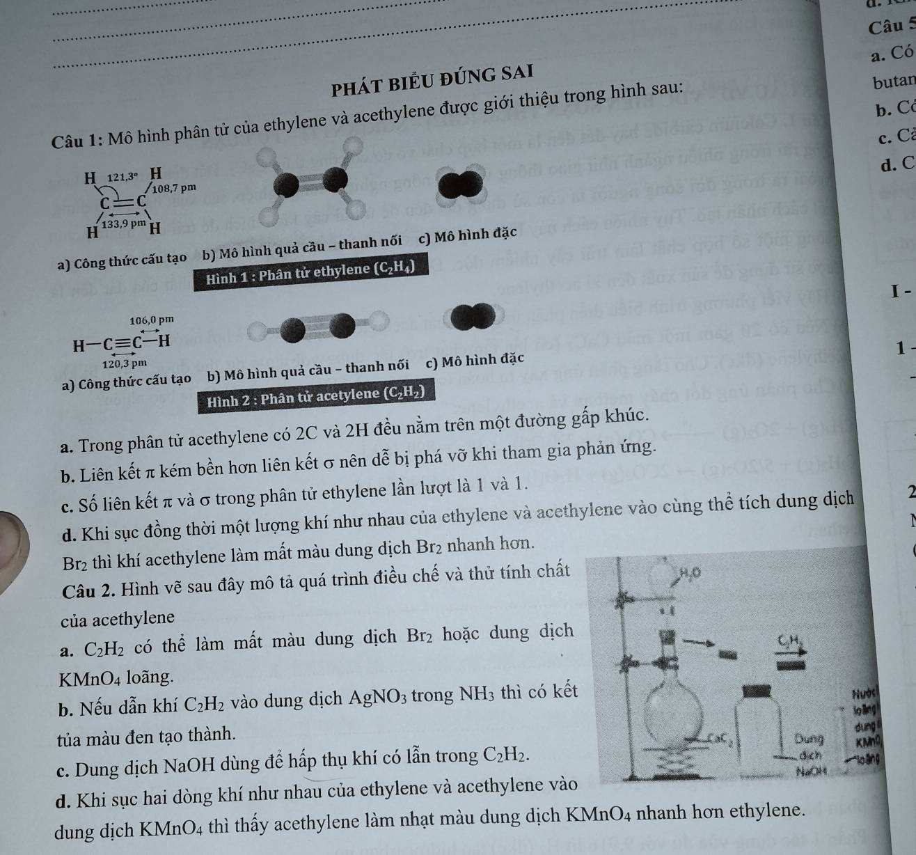 Có
phát biểu đúng sai
b. Có
thylene và acethylene được giới thiệu trong hình sau:
butan
c. Cả
d. C
I -
1 -
a. Trong phân tử acethylene có 2C và 2H đều nằm trên một đườg gấp khúc.
b. Liên kết π kém bền hơn liên kết σ nên dễ bị phá vỡ khi tham gia phản ứng.
c. Số liên kết π và σ trong phân tử ethylene lần lượt là 1 và 1.
d. Khi sục đồng thời một lượng khí như nhau của ethylene và acethylene vào cùng thể tích dung dịch 2

Br_2 thì khí acethylene làm mất màu dung dịch Br_2 nhanh hơn.
Câu 2. Hình vẽ sau đây mô tả quá trình điều chế và thử tính chất
của acethylene
a. C_2H_2 có thể làm mất màu dung dịch Br_2 hoặc dung dịch
K MnO_4 loãng.
b. Nếu dẫn khí C_2H_2 vào dung dịch AgNO_3 trong NH_3 thì có kế
tủa màu đen tạo thành.
c. Dung dịch NaOH dùng để hấp thụ khí có lẫn trong C_2H_2.
d. Khi sục hai dòng khí như nhau của ethylene và acethylene vào
dung dịch KMnO_4 thì thấy acethylene làm nhạt màu dung dịch KMnO4 nhanh hơn ethylene.