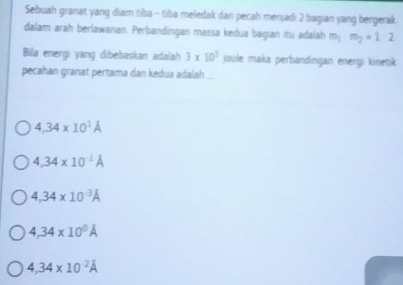 Sebuah granat yang diam tiba - tiba meledak dan pecah menjadi 2 bagian yang bergerak.
dalam arah berlawanan. Perbandingan massa kedua bagian itu adalah m_1m_2=1 : 
Bila energi yang dibebaskan adalah 3* 10^5 joule maka perbandingan energi kinetik
pecahan granat pertama dan kedua adalah
4,34* 10^1A
4,34* 10^(-1)A
4,34* 10^(-3)A
4,34* 10^0A
4,34* 10^(-2)A