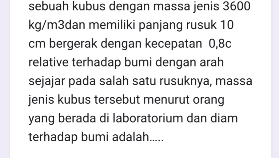 sebuah kubus dengan massa jenis 3600
kg/m3dan memiliki panjang rusuk 10
cm bergerak dengan kecepatan 0,8c
relative terhadap bumi dengan arah 
sejajar pada salah satu rusuknya, massa 
jenis kubus tersebut menurut orang 
yang berada di laboratorium dan diam 
terhadap bumi adalah.....