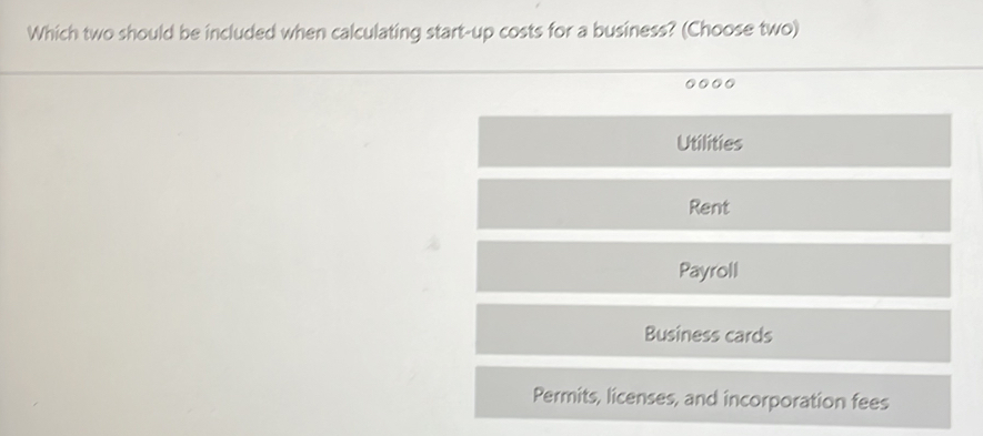 Which two should be included when calculating start-up costs for a business? (Choose two)
...
Utilities
Rent
Payroll
Business cards
Permits, licenses, and incorporation fees