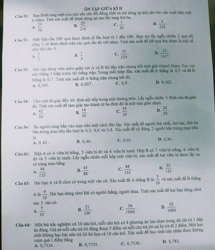 Ôn táp giữa kì II
Câu 51: Bạn Bình tung một con xúc xắc cân đổi đồng chất và chỉ dừng lại khi nào xúc xắc xuất hiện mặt
6 chấm. Tính xác suất đề Bình dừng lại sau lần tung thứ ba.
A.  25/36 . B.  25/216 . C.  1/36 · D.  5/216 .
Câu 52: Một hộp cầu 100 quả được đánh số lần lượt từ 1 đến 100. Bạn An lấy ngẫu nhiên 3 quả rồi
cộng 3 số được đánh trên các quả cầu đó với nhau. Tính xác suất để kết quả thu được là một số
chia hết cho 4 .
A.  1/2 .  1/4 . C.  75/539 . D.  23/1617 .
B.
Câu 53: Hai vận động viên môn quần vợt A và B thi đấu trận chung kết một giải Grand Slam. Tay vợt
nào thắng 3 hiệp trước thì thắng trận. Trong mỗi hiệp đấu, xác suất để A thắng là 0,3 và đề B
thắng là 0, 7 . Tính xác suất đề A thắng trận chung kết đó.
A. 0, 343 . B. 0, 027 . C. 0,9 . D. 0,163 .
Câu 54: Cho một đa giác đều 60 đinh nội tiếp trong một đường tròn. Lấy ngẫu nhiên 3 đinh của đa giác
đó. Tính xác suất để tam giác tạo thành từ ba đỉnh đó là một tam giác nhọn.
A.  42/59 . B.  14/59 . C.  35/59 . D.  24/59 .
Câu 56: Ba người cùng bắn vào mục tiêu một cách độc lập. Xác suất đề người thứ nhất, thứ hai, thứ ba
bắn trúng mục tiêu lần lượt là 0,5; 0,6 và 0,8. Xác suất để có đúng 2 người bắn trúng mục tiêu
là
A. 0, 42 . B. 0, 46 . C. 0,92 . D. 0, 96 .
Câu 61: Hộp A có 4 viên bi trắng, 5 viên bi đỏ và 6 viên bi xanh. Hộp B có 7 viên bi trắng, 6 viên bị
đó và 5 viên bi xanh. Lấy ngẫu nhiên mỗi hộp một viên bi, xác suất để hai viên bi được lấy ra
có cùng màu bằng
A.  44/135 . B.  45/88 . C.  88/135 . D.  91/135 .
Câu 63: Hai bạn A và B chơi cờ trong một ván cờ. Xác xuất để A thắng B là  3/10  và xác suất đề B thắng
A là  4/10 . Hai bạn dừng chơi khi có người thắng, người thua. Tính xác suất để hai bạn dừng chơi
sau 3 ván cờ.
A.  7/10 .  21/100 . C.  56/1000 . D.  63/1000 .
B.
Câu 64: Một bài trắc nghiệm có 10 câu hỏi, mỗi câu hỏi có 4 phương án lựa chọn trong đó chỉ có 1 đáp
án đúng. Giả sử mỗi câu trả lời đúng được 5 điểm và mỗi câu trả lời sai bị trừ đi 2 điểm. Một học
sinh không học bài nên trả lời hú họa cả 10 câu hỏi. Xác suất đề học sinh này nhận được không
vượt quá 1 điểm bằng D. 0, 783 .
A. 0, 7124 . B. 0, 7759 . C. 0, 7336 .