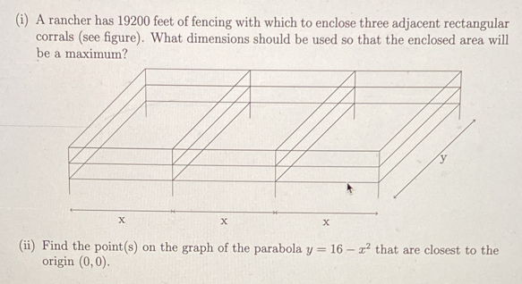 A rancher has 19200 feet of fencing with which to enclose three adjacent rectangular 
corrals (see figure). What dimensions should be used so that the enclosed area will 
be a maximum? 
(ii) Find the point(s) on the graph of the parabola y=16-x^2 that are closest to the 
origin (0,0).