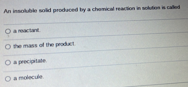 An insoluble solid produced by a chemical reaction in solution is called
a reactant.
the mass of the product.
a precipitate.
a molecule.