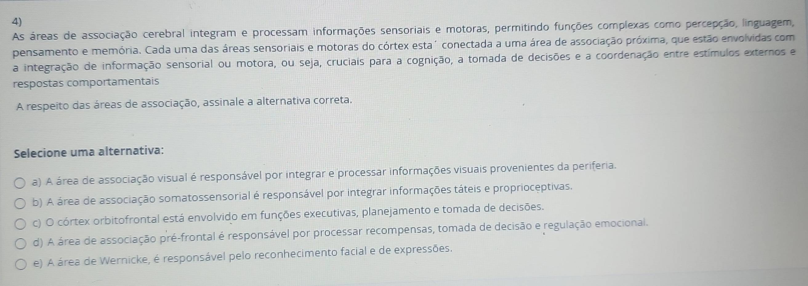 As áreas de associação cerebral integram e processam informações sensoriais e motoras, permitindo funções complexas como percepção, linguagem,
pensamento e memória. Cada uma das áreas sensoriais e motoras do córtex esta´ conectada a uma área de associação próxima, que estão envolvidas com
a integração de informação sensorial ou motora, ou seja, cruciais para a cognição, a tomada de decisões e a coordenação entre estímulos externos e
respostas comportamentais
A respeito das áreas de associação, assinale a alternativa correta.
Selecione uma alternativa:
a) A área de associação visual é responsável por integrar e processar informações visuais provenientes da periferia.
b) A área de associação somatossensorial é responsável por integrar informações táteis e proprioceptivas.
c) O córtex orbitofrontal está envolvido em funções executivas, planejamento e tomada de decisões.
d) A área de associação pré-frontal é responsável por processar recompensas, tomada de decisão e regulação emocional.
e) A área de Wernicke, é responsável pelo reconhecimento facial e de expressões.