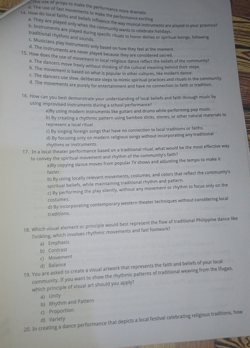The use of props to make the performance more dramatic
d. The use of fast movements to make the performance exciting
14. How do local faiths and beliefs influence the way musical instruments are played in your province?
a. They are played only when the community wants to celebrate holidays
b. Instruments are played during specific rituals to honor deities or spiritual beings, following
traditional rhythms and sounds.
c. Musicians play instruments only based on how they feel at the moment.
d. The instruments are never played because they are considered sacred.
15. How does the use of movement in local religious dance reflect the beliefs of the community?
a. The dancers move freely without thinking of the cultural meaning behind their steps
b. The movement is based on what is popular in other cultures, like modern dance.
c. The dancers use slow, deliberate steps to mimic spiritual practices and rituals in the community.
d. The movements are purely for entertainment and have no connection to faith or tradition.
16. How can you best demonstrate your understanding of local beliefs and faith through music by
using improvised instruments during a school performance?
a)By using modern instruments like guitars and drums while performing pop music
b) By creating a rhythmic pattern using bamboo sticks, stones, or other natural materials to
represent a local ritual.
c) By singing foreign songs that have no connection to local traditions or faiths.
d) By focusing only on modern religious songs without incorporating any traditional
rhythms or instruments.
17. In a local theater performance based on a traditional ritual, what would be the most effective way
to convey the spiritual movement and rhythm of the community's faith?
a)By copying dance moves from popular TV shows and adjusting the tempo to make it
faster.
b) By using locally relevant movements, costures, and colors that reflect the community's
spiritual beliefs, while maintaining traditional rhythm and pattern.
c) By performing the play silently, without any movement or rhythm to focus only on the
costumes.
d) By incorporating contemporary western theater techniques without considering local
traditions.
18. Which visual element or principle would best represent the flow of traditional Philippine dance like
Tinikling, which involves rhythmic movements and fast footwork?
a) Emphasis
b) Contrast
c) Movement
d) Balance
19. You are asked to create a visual artwork that represents the faith and beliefs of your local
community. If you want to show the rhythmic patterns of traditional weaving from the Ifugao,
which principle of visual art should you apply?
b) Rhythm and Pattern a) Unity
c) Proportion
d) Variety
20. In creating a dance performance that depicts a local festival celebrating religious traditions, how