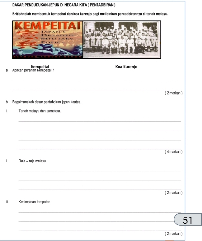 DASAR PENDUDUKAN JEPUN DI NEGARA KITA ( PENTADBIRAN ) 
British telah membentuk kempeitai dan koa kurenjo bagi melicinkan pentadbirannya di tanah melayu. 
Kempeitai Koa Kurenjo 
a. Apakah peranan Kempeitai? 
_ 
_ 
( 2 markah ) 
b. Bagaimanakah dasar pentabdiran jepun keatas.. 
i. Tanah melayu dan sumatera. 
_ 
_ 
_ 
_ 
( 4 markah ) 
ii. Raja - raja melayu 
_ 
_ 
_ 
( 2 markah ) 
iii. Kepimpinan tempatan 
_ 
_ 
_51 
_ 
( 2 markah )