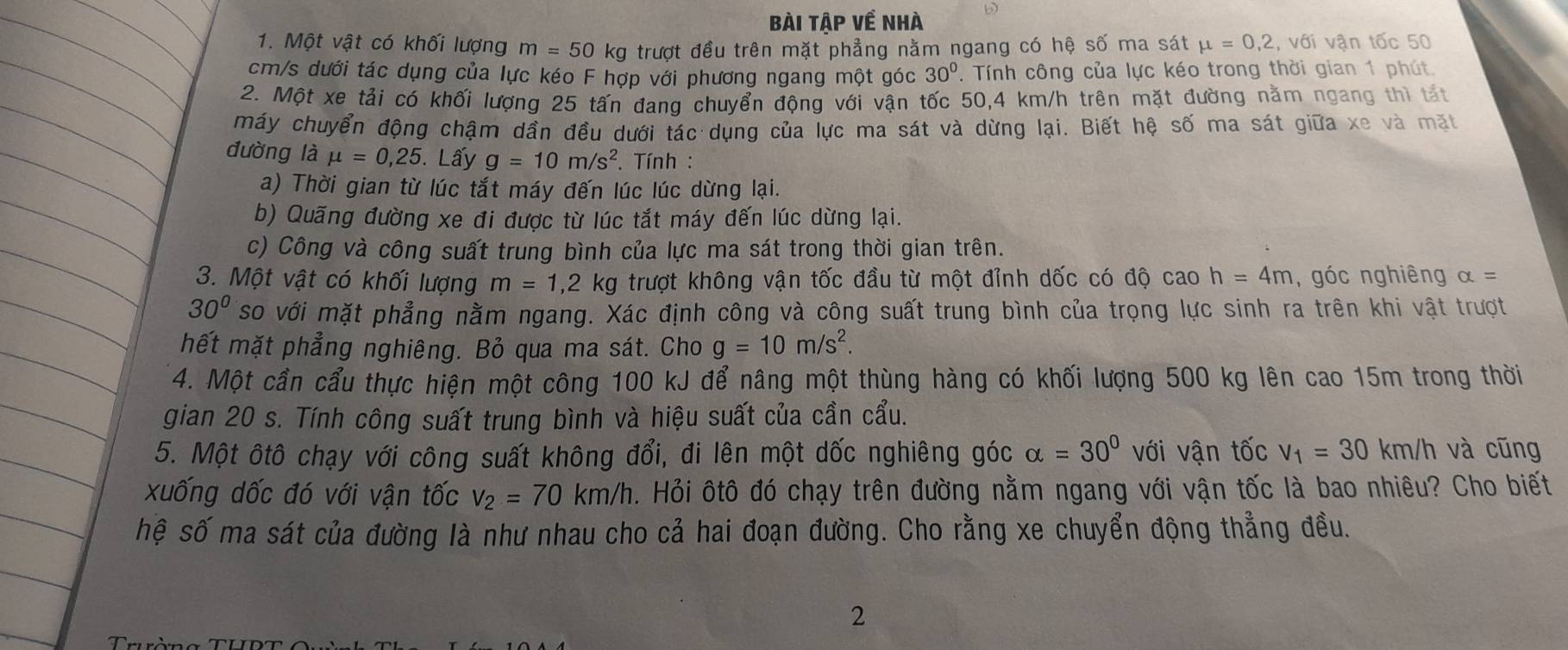 Bài tập về nhà
1. Một vật có khối lượng m = 50 kg trượt đều trên mặt phẳng nằm ngang có hệ số ma sát mu =0,2,vdi vận tốc 50
cm/s dưới tác dụng của lực kéo F hợp với phương ngang một góc 30°.  Tính công của lực kéo trong thời gian 1 phút.
2. Một xe tải có khối lượng 25 tấn đang chuyển động với vận tốc 50,4 km/h trên mặt đường nằm ngang thì tất
máy chuyển động chậm dần đều dưới tác dụng của lực ma sát và dừng lại. Biết hệ số ma sát giữa xe và mặt
đường là mu =0,25. Lấy g=10m/s^2. Tính :
a) Thời gian từ lúc tắt máy đến lúc lúc dừng lại.
b) Quãng đường xe đi được từ lúc tắt máy đến lúc dừng lại.
c) Công và công suất trung bình của lực ma sát trong thời gian trên.
3. Một vật có khối lượng m=1,2 kg trượt không vận tốc đầu từ một đỉnh dốc có độ cao h=4m ,góc nghiêng alpha =
30° so với mặt phẳng nằm ngang. Xác định công và công suất trung bình của trọng lực sinh ra trên khi vật trượt
hết mặt phẳng nghiêng. Bỏ qua ma sát. Cho g=10m/s^2.
4. Một cần cầu thực hiện một công 100 kJ để nâng một thùng hàng có khối lượng 500 kg lên cao 15m trong thời
gian 20 s. Tính công suất trung bình và hiệu suất của cần cẩu.
5. Một ôtô chạy với công suất không đổi, đi lên một dốc nghiêng góc alpha =30° với vận tốc V_1=30km/h và cũng
xuống dốc đó với vận tốc v_2=70km/h h. Hỏi ôtô đó chạy trên đường nằm ngang với vận tốc là bao nhiêu? Cho biết
hệ số ma sát của đường là như nhau cho cả hai đoạn đường. Cho rằng xe chuyển động thẳng đều.
2