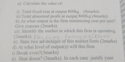 Calculate the value of; 
to 
left 
i). Total fixed cost at output 800kg. (4marks) alu 
ii).Total abnormal profit at output 800Kg (4marks) Xerr 
b).At what output is the firm minimizing cost per unit? 
Give reasons (2marks). 
ci). Identify the market in which this firm is operating. 
(2marks). 
ii). State two advantages of this market form (2marks). 
d).At what level of output(s) will this firm 
i) Break even?(3marks) 
ii). Shut down? (3marks). In each case justify your