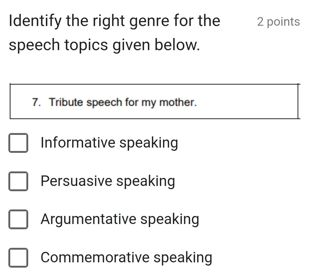 Identify the right genre for the 2 points
speech topics given below.
7. Tribute speech for my mother.
Informative speaking
Persuasive speaking
Argumentative speaking
Commemorative speaking