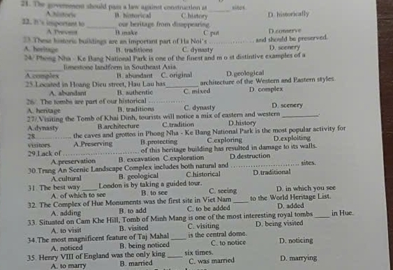 The goverment should pass a law against construction at _nitos
historw B. historical C.history
12. It's important to_ our beritage from disappearing. D. historically
A Tr Biake C put
23 These historis buildings are an important part of Ha Noi's _and should be preserved. D.conserve
A. horitage B. traditions C. dynasty D. scenery
N/ Phong Nha - Ke Bang National Park is one of the finest and m o st distintive examples of a
_
limestone landform in Southeast Asia
Acomplex B. abundant C. original D.geological
25 Located in Hoang Dieu street, Hau Lau has_ architecture of the Western and Eastern styles
A. abundant B. authentic
26/. The tombs are part of our historical C. mixed D. complex
A. hertage B. traditions C. dynasty D. scenery
27/.Visiting the Tomb of Khai Dinh, tourists will notice a mix of eastern and western _.
A. dynasty B.architecture C.tradition D.history
28 the caves and grottos in Phong Nha - Ke Bang National Park is the most popular activity for
visitors A.Preserving B.protecting C.exploring D.exploiting
29.Lack of _      of this heritage building has resulted in damage to its walls.
A.preservation B. excavation C.exploration D.destruction
30.Trang An Scenic Landscape Complex includes both natural and _sites.
A cultural B. geological Chistorical D.traditional
31 The best way _London is by taking a guided tour. C. seeing D. in which you see
A. of which to see B. to see
32. The Complex of Hue Monuments was the first site in Viet Nam _to the World Heritage List.
A. adding B. to add C. to be added D. added
33. Situated on Cam Khe Hill, Tomb of Minh Mang is one of the most interesting royal tombs _in Hue.
A. to visit B. visited C. visiting D. being visited
34.The most magnificent feature of Taj Mahal _is the central dome. C. to notice D. noticing
A. noticed B. being noticed
35. Henry VIII of England was the only king_ six times. D. marrying
A. to marry B. married C. was married