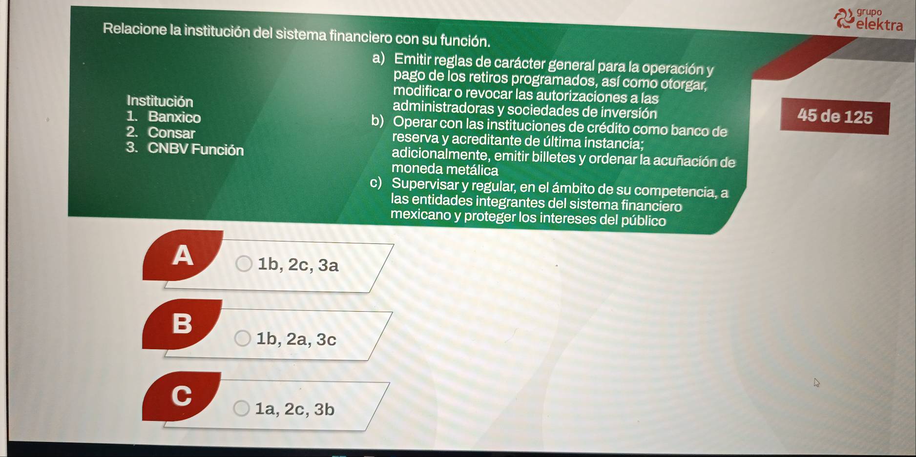 grupo
elektra
Relacione la institución del sistema financiero con su función.
a) Emitir reglas de carácter general para la operación y
pago de los retiros programados, así como otorgar,
modificar o revocar las autorizaciones a las
Institución administradoras y sociedades de inversión 45 de 125
1. Banxico b) Operar con las instituciones de crédito como banco de
2. Consar reserva y acreditante de última instancia;
3. CNBV Función adicionalmente, emitir billetes y ordenar la acuñación de
moneda metálica
c) Supervisar y regular, en el ámbito de su competencia, a
las entidades integrantes del sistema financiero
mexicano y proteger los intereses del público
A
1b, 2c, 3a
B
1b, 2a, 3c
I
1a, 2c, 3b