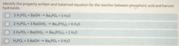 Identify the properly written and balanced equation for the reaction between soieric acid and barium
hydroxide.
2H_3PO_4+BaOHto Ba_2PO_4+3H_2O
2H_3PO_4+3Ba(OH)_2to Ba_3(PO_4)_2+6H_2O
2H_3PO_4+Ba(OH)_2to Ba_3(PO_4)_2+2H_2O
H_3PO_4+3BaOHto Ba_3PO_4+3H_2O