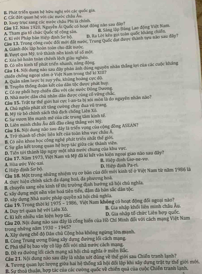 B. Phát triển quan hệ hữu nghị với các quốc gia.
C. Cất đứt quan hệ với các nước châu Âu.
D. Xoay trục sang các nước châu Phi là chính.
Câu 12. Năm 1920, Nguyễn Ái Quốc có hoạt động nào sau đây?
A. Tham gia tổ chức Quốc tế cộng sản. B. Sáng lập Đảng Lao động Việt Nam.
C. Kí với Pháp bản Hiệp định Sơ bộ. D. Ra Lời kêu gọi toàn quốc kháng chiến.
Câu 13. Trong công cuộc đổi mới đất nước, Trung Quốc đạt được thành tựu nào sau đây?
A. Giành độc lập hoàn toàn cho đất nước.
B. Vượt qua Mỹ, trở thành nền kinh tế số một.
C. Xóa bỏ hoàn toàn chênh lệch giàu nghèo.
D. Có nền kinh tế phát triển nhanh, năng động.
Câu 14. Nội dung nào sau đây phản ánh đúng nguyên nhân thắng lợi của các cuộc kháng
chiến chống ngoại xâm ở Việt Nam trong thế kỉ XIII?
A. Quân xâm lược bị suy yểu, khủng hoảng cực độ.
B. Truyền thống đoàn kết của dân tộc được phát huy.
C. Có sự phối hợp chiến đầu với các nước Đông Dương.
D. Nhà nước dân chủ nhân dân được củng cố vững chắc.
Câu 15. Trật tự thế giới hai cực I-an-ta bị xỏi mòn là do nguyên nhân nào?
A. Chủ nghĩa phát xít tăng cường chạy đua vũ trang.
B. Mỹ từ bỏ chính sách thủ địch chống Liên Xô.
C. Sự vươn lên mạnh mẽ của các trung tâm kinh tế.
D. Liên minh châu Âu đối đầu căng thắng với Mỹ.
Câu 16. Nội dung nào sau đây là triển vọng của cộng đồng ASEAN?
A. Trở thành tố chức liên kết của toàn khu vực châu Á.
B. Có nền khoa học công nghệ phát triển nhất thế giới.
C. Sự gắn kết trong quan hệ hợp tác giữa các thành viên.
D. Tiến tới thành lập ngay một nhà nước chung của khu vực.
Câu 17. Năm 1973, Việt Nam và Mỹ đã kí kết văn kiện ngoại giao nào sau đây?
A. Hòa ước Véc-xai. B. Hiệp định Giơ-ne-vơ.
C. Hiệp định Sơ bộ. D. Hiệp định Pa-ri.
Câu 18. Một trong những nhiệm vụ cơ bản của đối mới kinh tế ở Việt Nam từ năm 1986 là
A. thực hiện chính sách đa dạng hoá, đa phương hoá.
B. chuyến sang nền kinh tế thị trường định hướng xã hội chủ nghĩa.
C. xây dựng một nền văn hoá tiên tiến, đậm đà bản sắc dân tộc.
D. xây dựng Nhà nước pháp quyền xã hội chủ nghĩa.
Câu 19. Trong thời kì 1975 - 1986, Việt Nam không có hoạt động đối ngoại nào?
A. Duy trì quan hệ với Liên Xô. B. Gia nhập khối liên minh châu Âu.
C. Kí kết nhiều văn kiện hợp tác. D. Gia nhập tổ chức Liên hợp quốc.
Câu 20. Nội dung nào sau đây là cống hiến của Hồ Chí Minh đối với cách mạng Việt Nam
trong những năm 1930 - 1945?
A. Xây dựng chế độ Dân chủ Cộng hòa không ngừng lớn mạnh.
B. Cùng Trung ương Đảng xây dựng đường lối cách mạng.
C. Phá thế bị bao vây cô lập đối với nhà nước cách mạng.
D. Đề ra đường lối cách mạng xã hội chủ nghĩa ở miền Bắc.
Câu 21. Nội dung nào sau đây là nhận xét đúng về thế giới sau Chiến tranh lạnh?
A. Tương quan lực lượng giữa hai hệ thống xã hội đối lập khi xây dựng trật tự thế giới mới.
B. Sự thoả thuận, hợp tác của các cường quốc về chiến quả của cuộc Chiến tranh lạnh.
