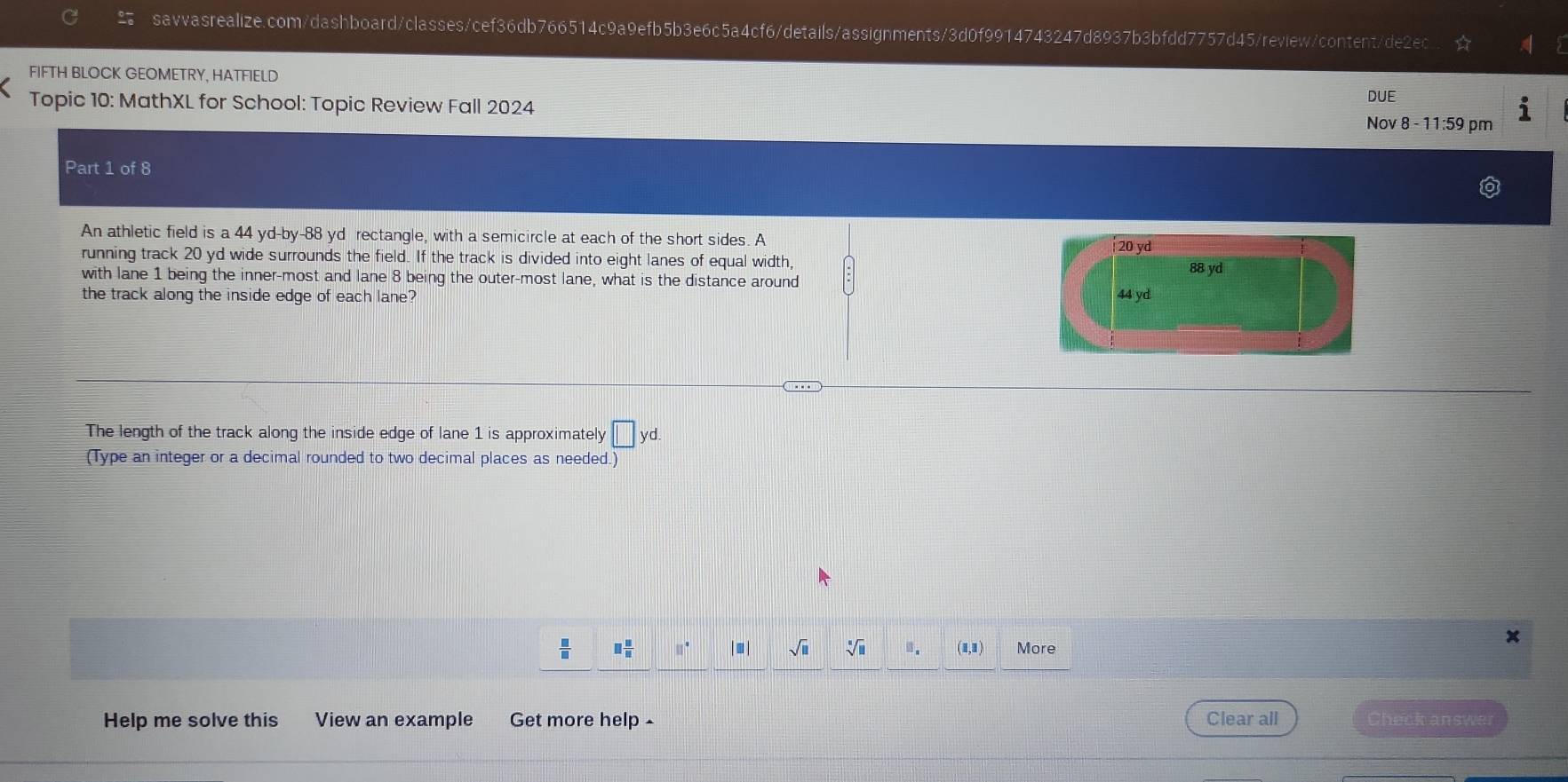 FIFTH BLOCK GEOMETRY, HATFIELD
Topic 10: MathXL for School: Topic Review Fall 2024 DUE Nov 8 - 11:59 pm
Part 1 of 8
An athletic field is a 44 yd -by -88 yd rectangle, with a semicircle at each of the short sides. A
20 yd
running track 20 yd wide surrounds the field. If the track is divided into eight lanes of equal width,
with lane 1 being the inner-most and lane 8 being the outer-most lane, what is the distance around 88 yd
the track along the inside edge of each lane? 44 yd
The length of the track along the inside edge of lane 1 is approximately □ yd. 
(Type an integer or a decimal rounded to two decimal places as needed.)
 □ /□   □  □ /□   |■| sqrt(□ ) □. (1,1) More
Help me solve this View an example Get more help - Clear all Check answer